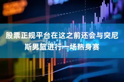 股票正规平台在这之前还会与突尼斯男篮进行一场热身赛