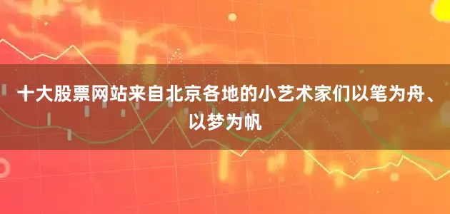 十大股票网站来自北京各地的小艺术家们以笔为舟、以梦为帆