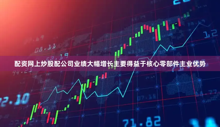配资网上炒股配公司业绩大幅增长主要得益于核心零部件主业优势