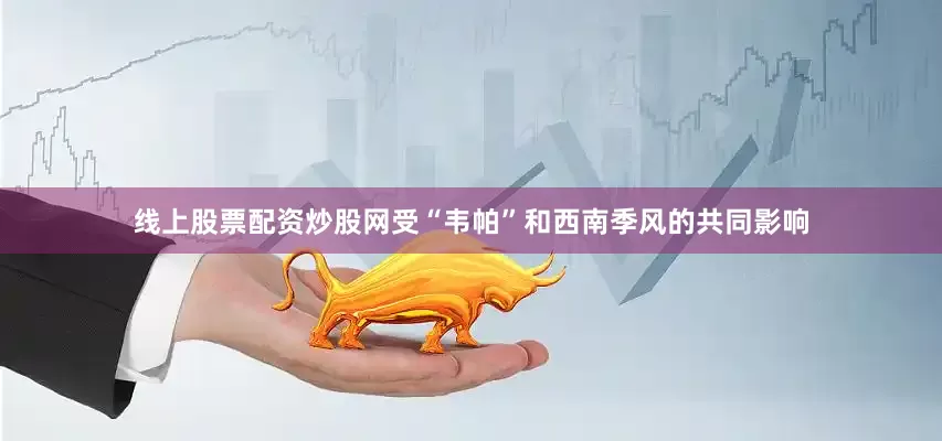 线上股票配资炒股网受“韦帕”和西南季风的共同影响