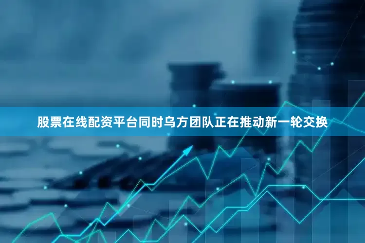 股票在线配资平台同时乌方团队正在推动新一轮交换