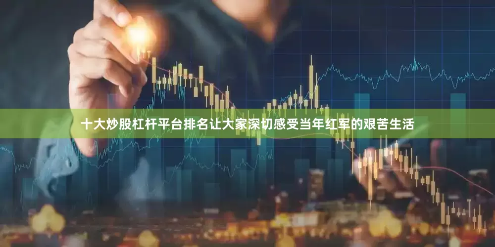 十大炒股杠杆平台排名让大家深切感受当年红军的艰苦生活
