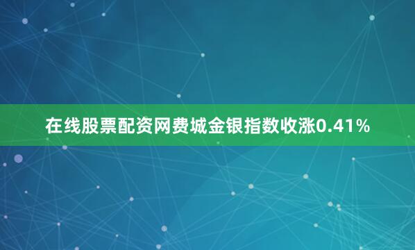 在线股票配资网费城金银指数收涨0.41%