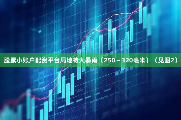 股票小账户配资平台局地特大暴雨（250～320毫米）（见图2）