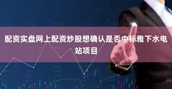 配资实盘网上配资炒股想确认是否中标雅下水电站项目