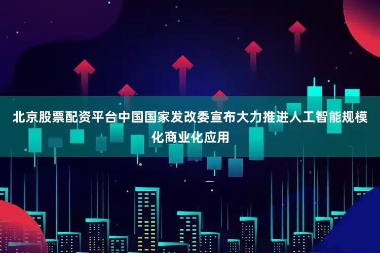 北京股票配资平台中国国家发改委宣布大力推进人工智能规模化商业化应用