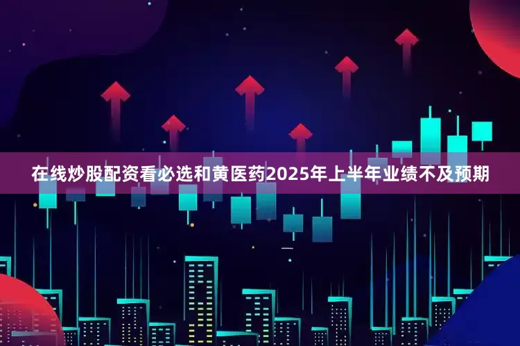 在线炒股配资看必选和黄医药2025年上半年业绩不及预期