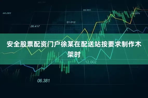 安全股票配资门户徐某在配送站按要求制作木架时