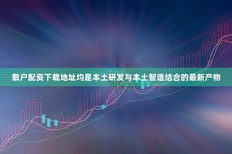 散户配资下载地址均是本土研发与本土智造结合的最新产物