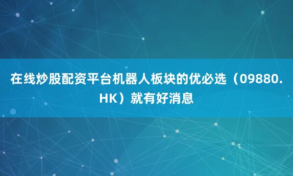 在线炒股配资平台机器人板块的优必选（09880.HK）就有好消息