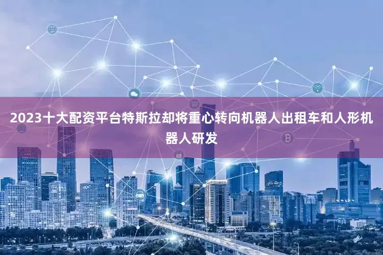 2023十大配资平台特斯拉却将重心转向机器人出租车和人形机器人研发