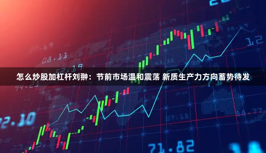 怎么炒股加杠杆刘翀：节前市场温和震荡 新质生产力方向蓄势待发