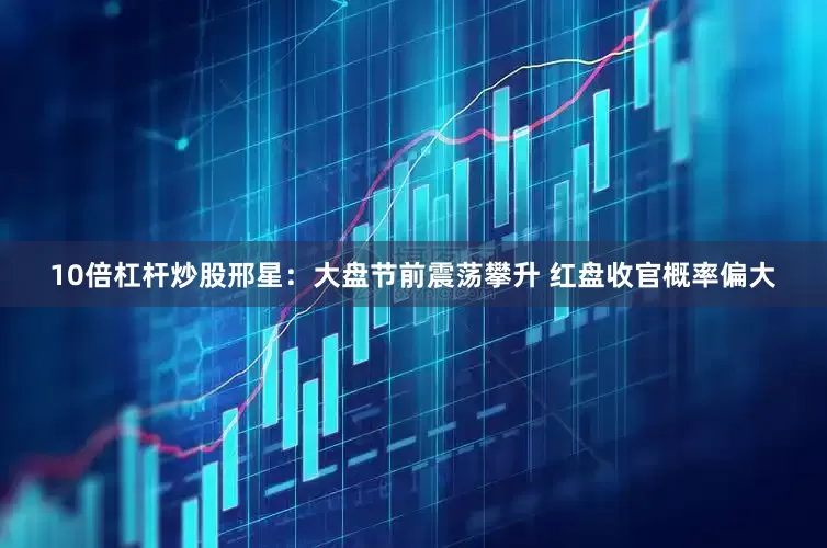 10倍杠杆炒股邢星：大盘节前震荡攀升 红盘收官概率偏大