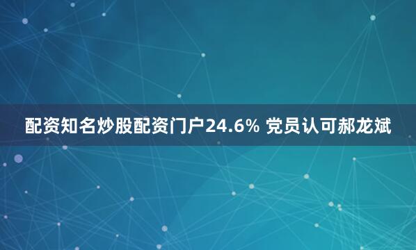 配资知名炒股配资门户24.6% 党员认可郝龙斌
