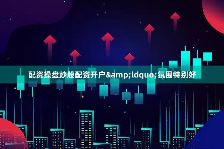 配资操盘炒股配资开户&ldquo;氛围特别好