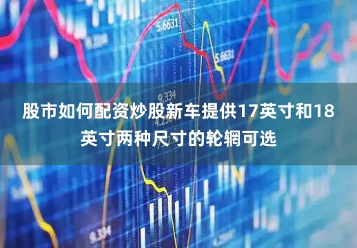股市如何配资炒股新车提供17英寸和18英寸两种尺寸的轮辋可选