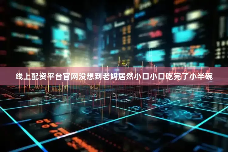 线上配资平台官网没想到老妈居然小口小口吃完了小半碗