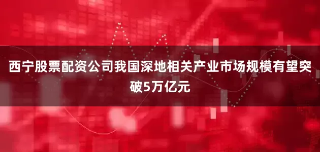 西宁股票配资公司我国深地相关产业市场规模有望突破5万亿元