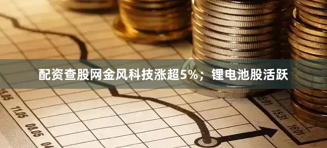 配资查股网金风科技涨超5%；锂电池股活跃